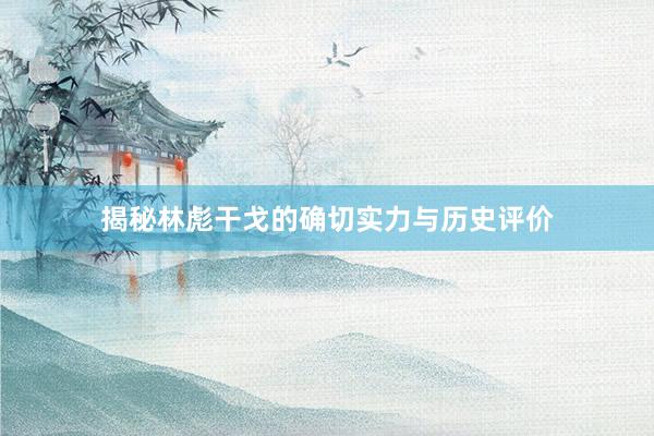 揭秘林彪干戈的确切实力与历史评价