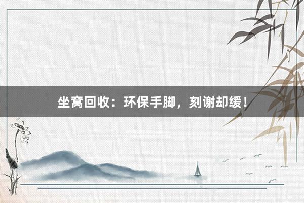 坐窝回收：环保手脚，刻谢却缓！