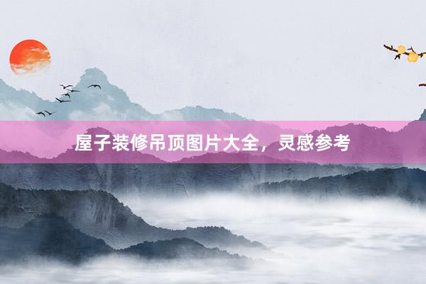 屋子装修吊顶图片大全，灵感参考